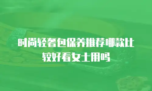 时尚轻奢包保养推荐哪款比较好看女士用吗