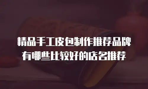 精品手工皮包制作推荐品牌有哪些比较好的店名推荐