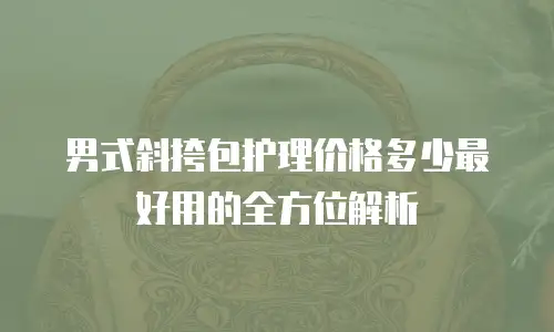 男式斜挎包护理价格多少最好用的全方位解析