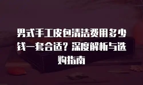 男式手工皮包清洁费用多少钱一套合适？深度解析与选购指南