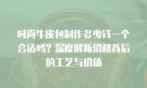 时尚牛皮包制作多少钱一个合适吗？深度解析价格背后的工艺与价值