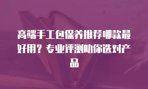 高端手工包保养推荐哪款最好用？专业评测助你选对产品