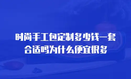 时尚手工包定制多少钱一套合适吗为什么便宜很多