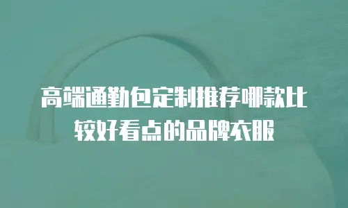 高端通勤包定制推荐哪款比较好看点的品牌衣服