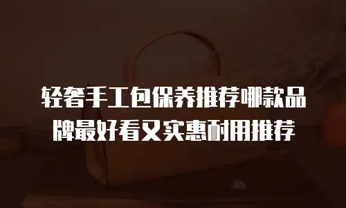 轻奢手工包保养推荐哪款品牌最好看又实惠耐用推荐