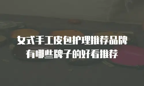 女式手工皮包护理推荐品牌有哪些牌子的好看推荐