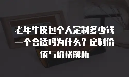 老年牛皮包个人定制多少钱一个合适吗为什么？定制价值与价格解析