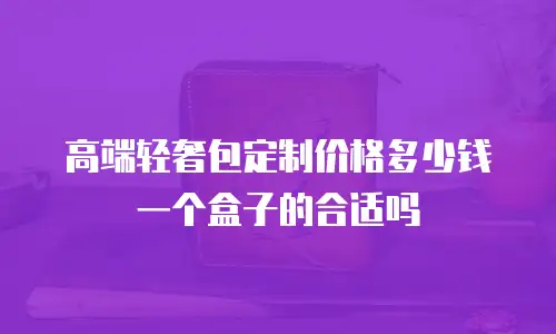 高端轻奢包定制价格多少钱一个盒子的合适吗