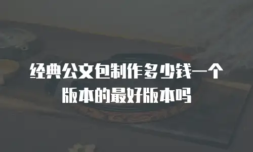 经典公文包制作多少钱一个版本的最好版本吗