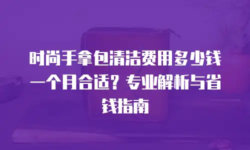 时尚手拿包清洁费用多少钱一个月合适？专业解析与省钱指南