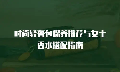 时尚轻奢包保养推荐与女士香水搭配指南