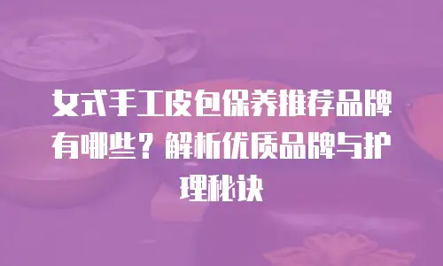 女式手工皮包保养推荐品牌有哪些？解析优质品牌与护理秘诀