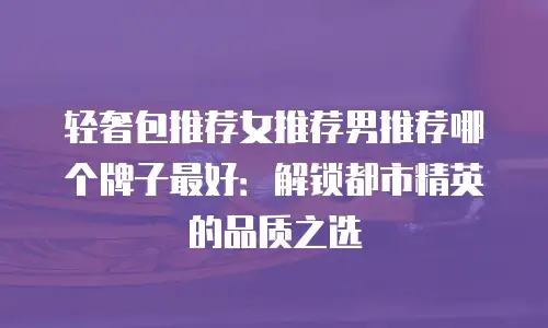 轻奢包推荐女推荐男推荐哪个牌子最好：解锁都市精英的品质之选