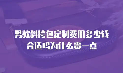 男款斜挎包定制费用多少钱合适吗为什么贵一点