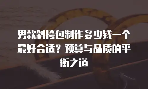 男款斜挎包制作多少钱一个最好合适？预算与品质的平衡之道
