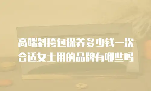 高端斜挎包保养多少钱一次合适女士用的品牌有哪些吗