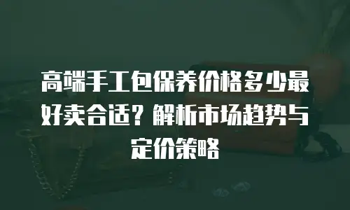 高端手工包保养价格多少最好卖合适？解析市场趋势与定价策略