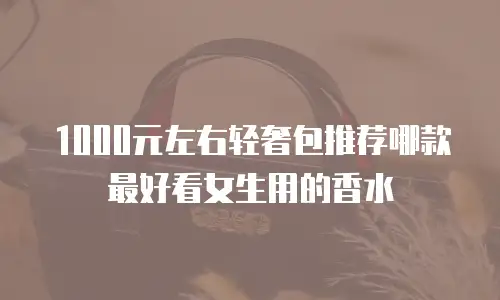 1000元左右轻奢包推荐哪款最好看女生用的香水