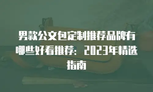 男款公文包定制推荐品牌有哪些好看推荐：2023年精选指南