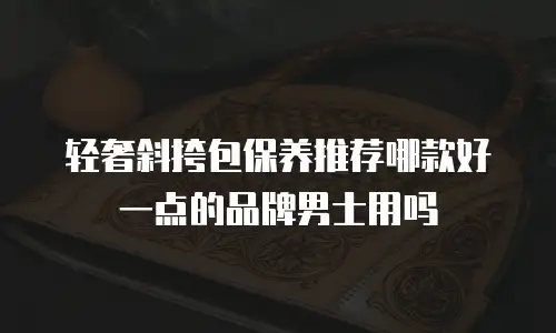 轻奢斜挎包保养推荐哪款好一点的品牌男士用吗