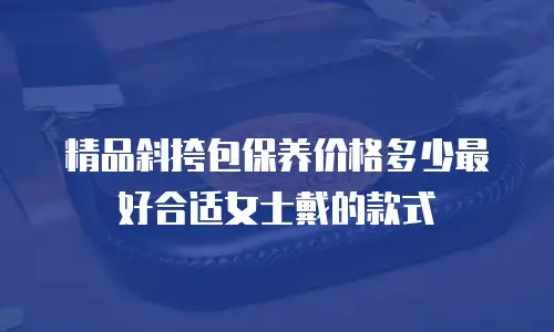 精品斜挎包保养价格多少最好合适女士戴的款式