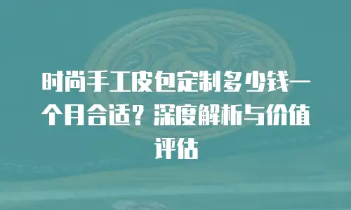 时尚手工皮包定制多少钱一个月合适？深度解析与价值评估