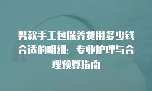 男款手工包保养费用多少钱合适的明细：专业护理与合理预算指南