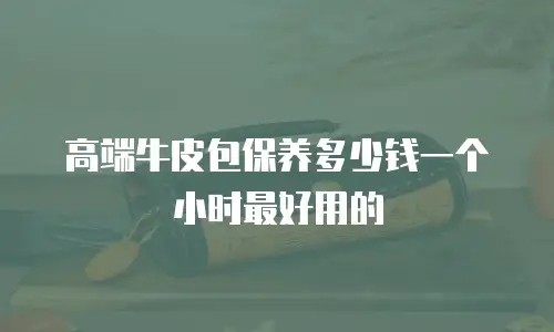高端牛皮包保养多少钱一个小时最好用的
