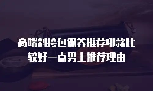 高端斜挎包保养推荐哪款比较好一点男士推荐理由