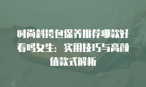 时尚斜挎包保养推荐哪款好看吗女生：实用技巧与高颜值款式解析