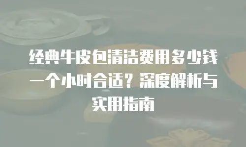 经典牛皮包清洁费用多少钱一个小时合适？深度解析与实用指南