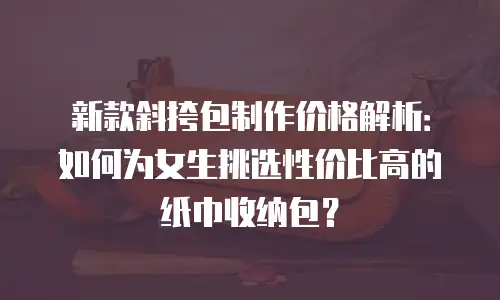 新款斜挎包制作价格解析：如何为女生挑选性价比高的纸巾收纳包？