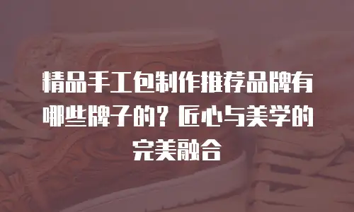 精品手工包制作推荐品牌有哪些牌子的？匠心与美学的完美融合