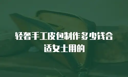 轻奢手工皮包制作多少钱合适女士用的