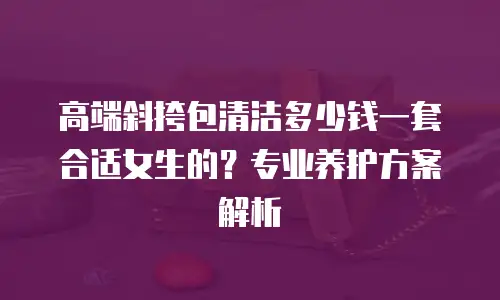 高端斜挎包清洁多少钱一套合适女生的？专业养护方案解析