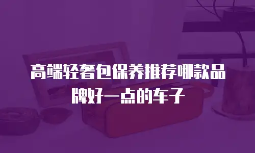 高端轻奢包保养推荐哪款品牌好一点的车子