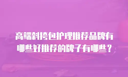 高端斜挎包护理推荐品牌有哪些好推荐的牌子有哪些？