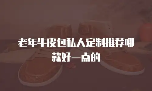 老年牛皮包私人定制推荐哪款好一点的