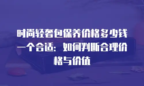 时尚轻奢包保养价格多少钱一个合适：如何判断合理价格与价值