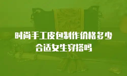 时尚手工皮包制作价格多少合适女生穿搭吗