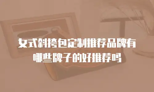 女式斜挎包定制推荐品牌有哪些牌子的好推荐吗