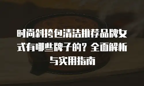 时尚斜挎包清洁推荐品牌女式有哪些牌子的？全面解析与实用指南