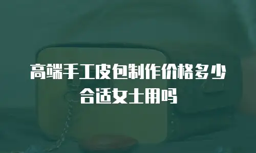 高端手工皮包制作价格多少合适女士用吗