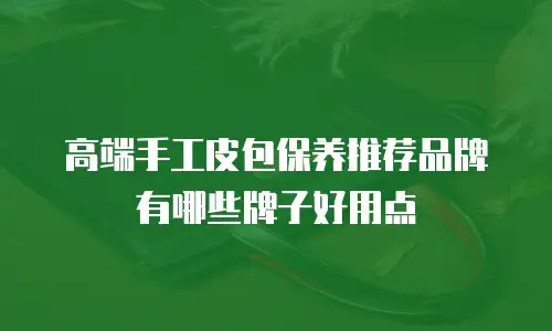 高端手工皮包保养推荐品牌有哪些牌子好用点