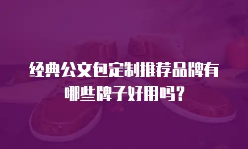 经典公文包定制推荐品牌有哪些牌子好用吗？