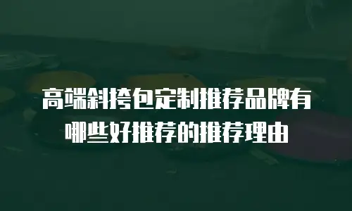 高端斜挎包定制推荐品牌有哪些好推荐的推荐理由