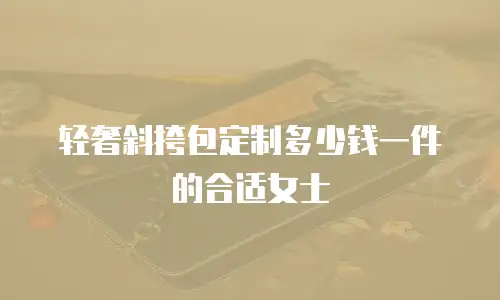 轻奢斜挎包定制多少钱一件的合适女士