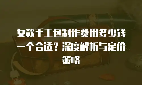 女款手工包制作费用多少钱一个合适？深度解析与定价策略