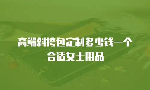 高端斜挎包定制多少钱一个合适女士用品