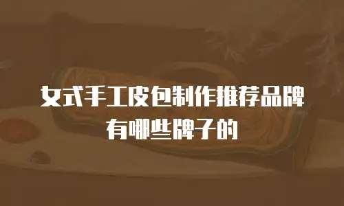 女式手工皮包制作推荐品牌有哪些牌子的